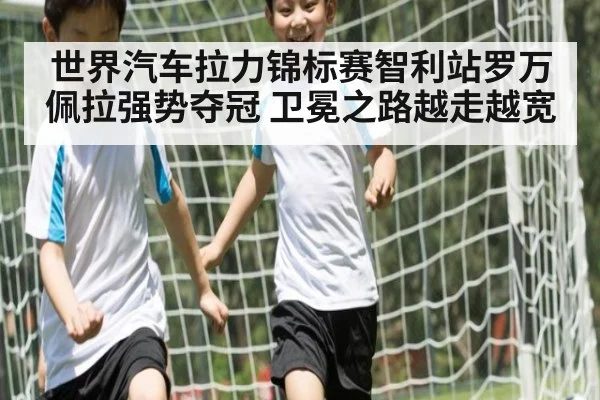 世界汽车拉力锦标赛智利站罗万佩拉强势夺冠 卫冕之路越走越宽